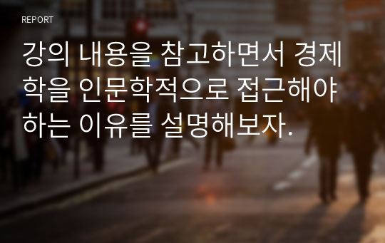 강의 내용을 참고하면서 경제학을 인문학적으로 접근해야 하는 이유를 설명해보자.