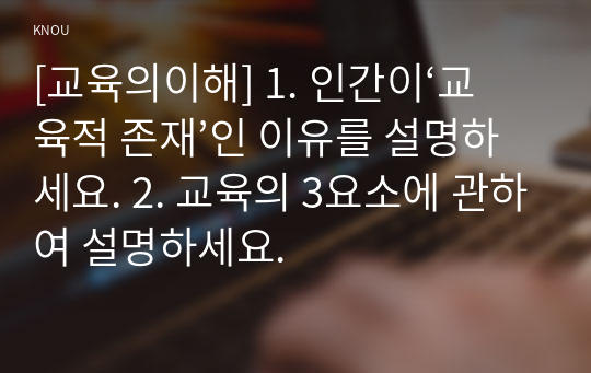 [교육의이해] 1. 인간이‘교육적 존재’인 이유를 설명하세요. 2. 교육의 3요소에 관하여 설명하세요.