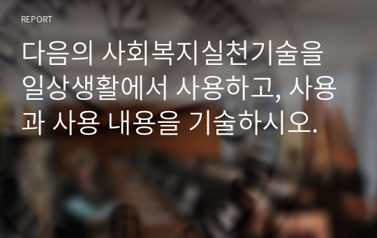 다음의 사회복지실천기술을 일상생활에서 사용하고, 사용과 사용 내용을 기술하시오.