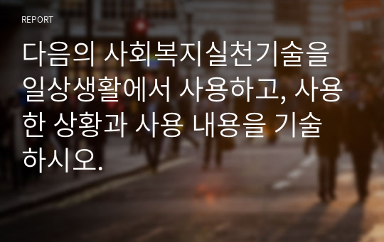 다음의 사회복지실천기술을 일상생활에서 사용하고, 사용한 상황과 사용 내용을 기술하시오.