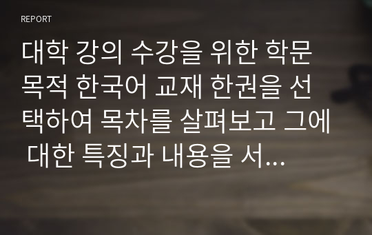 대학 강의 수강을 위한 학문목적 한국어 교재 한권을 선택하여 목차를 살펴보고 그에 대한 특징과 내용을 서술하시오