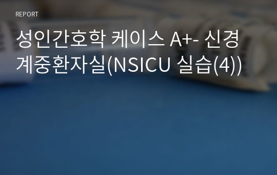 성인간호학 케이스 A+- 신경계중환자실(NSICU 실습(4))