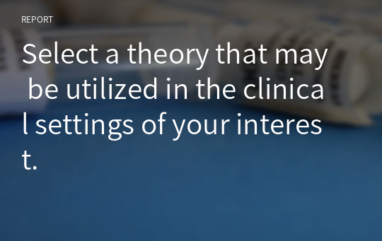 Select a theory that may be utilized in the clinical settings of your interest.