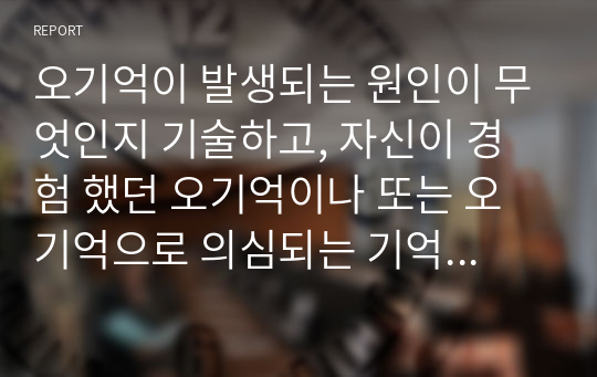 오기억이 발생되는 원인이 무엇인지 기술하고, 자신이 경험 했던 오기억이나 또는 오기억으로 의심되는 기억에 대해 그 내용과 원인을 기술하세요.