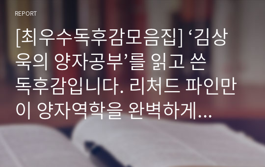 [최우수독후감모음집] ‘김상욱의 양자공부’를 읽고 쓴 독후감입니다. 리처드 파인만이 양자역학을 완벽하게 이해한 사람은 아무도 없다고 말했을 정도로 양자역학을 어렵습니다. 하지만 본 독후감에서는 양자역학을 아주 쉽고 재미있게 설명했습니다. 믿고 구매하셔도 됩니다.