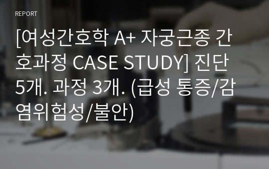 [여성간호학 A+ 자궁근종 간호과정 CASE STUDY] 진단 5개. 과정 3개. (급성 통증/감염위험성/불안)