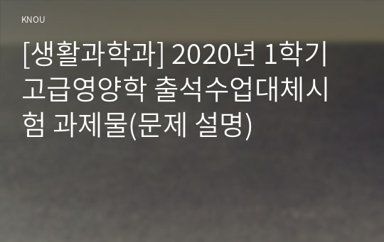 [생활과학과] 2020년 1학기 고급영양학 출석수업대체시험 과제물(문제 설명)