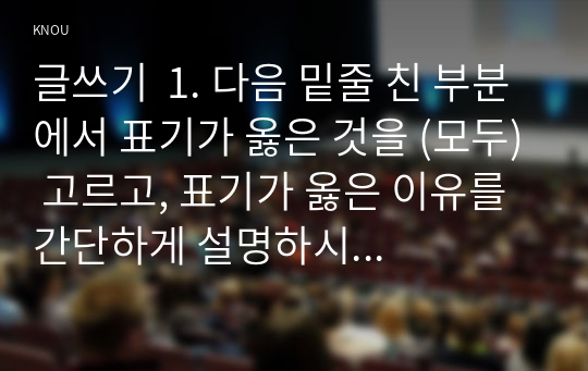 글쓰기  1. 다음 밑줄 친 부분에서 표기가 옳은 것을 (모두) 고르고, 표기가 옳은 이유를 간단하게 설명하시오.  2. 우리말의 띄어쓰기가 왜 어려운지에 대해 설명하시오.  3. 다음 문장에서 단어가 잘못 사용되었거나 문장이 자연스럽지 않은 부분에 대해 그 이유가 무엇인지를 설명하시오.