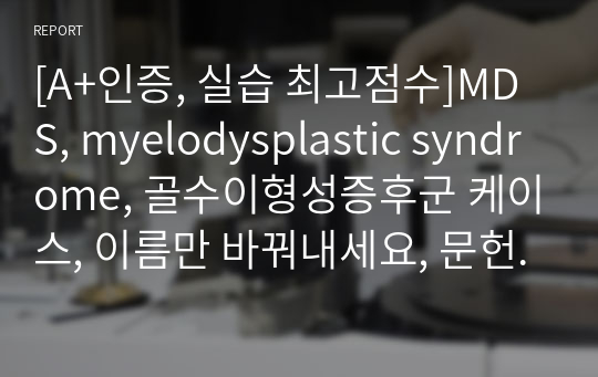 [A+인증, 실습 최고점수]MDS, myelodysplastic syndrome, 골수이형성증후군 케이스, 이름만 바꿔내세요, 문헌고찰 포함 20장, 간호진단 5개, 간호과정 2개