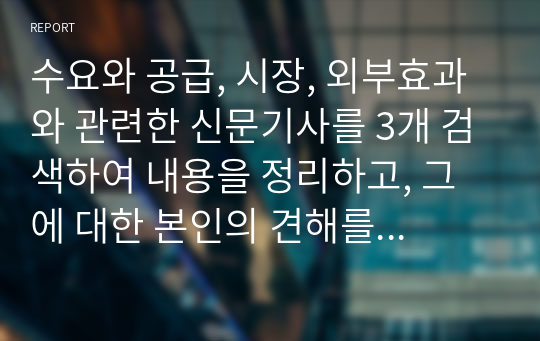 수요와 공급, 시장, 외부효과와 관련한 신문기사를 3개 검색하여 내용을 정리하고, 그에 대한 본인의 견해를 서술하시오.