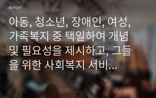 아동, 청소년, 장애인, 여성, 가족복지 중 택일하여 개념 및 필요성을 제시하고, 그들을 위한 사회복지 서비스에 대해서 서술하시오.