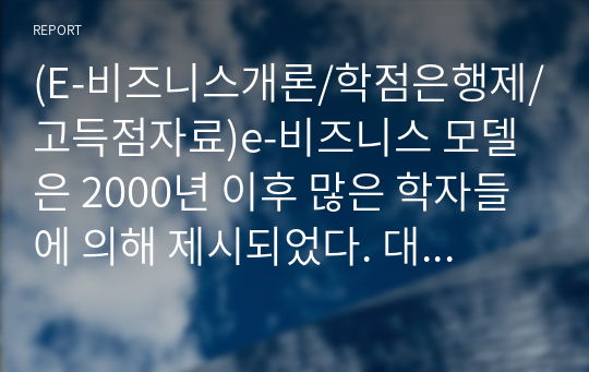 (E-비즈니스개론/학점은행제/고득점자료)e-비즈니스 모델은 2000년 이후 많은 학자들에 의해 제시되었다. 대표적인 e-비즈니스 모델인 소매모델, 중개모델, 콘텐츠서비스모델, 커뮤니티모델에 대해 각 모델별로 내용을 정리하고 운용되는 사례를 찾아서 제시하되 4차 산업혁명 시대에 알맞은 발전방안에 대해 의견을 적어 제출하시오.