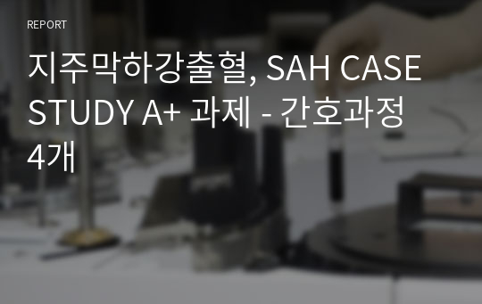 지주막하강출혈, SAH CASE STUDY A+ 과제 - 간호과정 4개