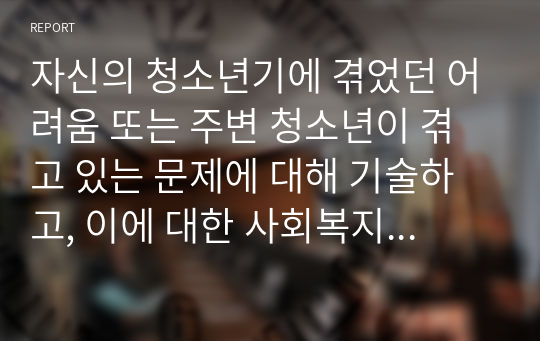 자신의 청소년기에 겪었던 어려움 또는 주변 청소년이 겪고 있는 문제에 대해 기술하고, 이에 대한 사회복지적인 개입 방법을 작성하시오.