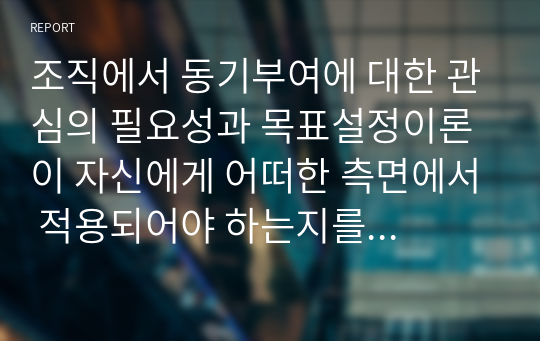 조직에서 동기부여에 대한 관심의 필요성과 목표설정이론이 자신에게 어떠한 측면에서 적용되어야 하는지를 논리적으로 제시하시오.