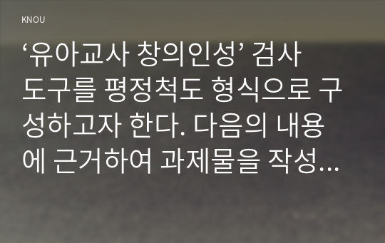 ‘유아교사 창의인성’ 검사도구를 평정척도 형식으로 구성하고자 한다. 다음의 내용에 근거하여 과제물을 작성하시오.