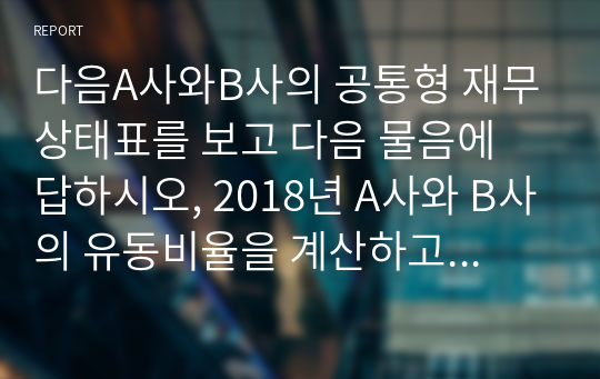 다음A사와B사의 공통형 재무상태표를 보고 다음 물음에 답하시오, 2018년 A사와 B사의 유동비율을 계산하고 어느 기업이 유동성 측면에서 상대적으로 양호한지 설명하시오