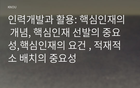 인력개발과 활용: 핵심인재의 개념, 핵심인재 선발의 중요성,핵심인재의 요건 , 적재적소 배치의 중요성