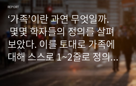 ‘가족’이란 과연 무엇일까. 몇몇 학자들의 정의를 살펴보았다. 이를 토대로 가족에 대해 스스로 1~2줄로 정의해보자. 그리고 그렇게 정의한 이유를 자세히 설명하시오.