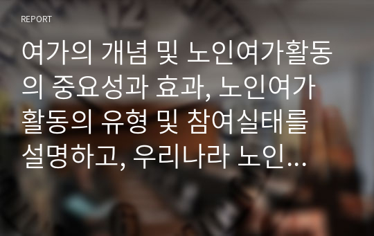 여가의 개념 및 노인여가활동의 중요성과 효과, 노인여가활동의 유형 및 참여실태를 설명하고, 우리나라 노인여가활동의 현황과 문제점을 분석한 후 노인여가활동 촉진 및 개선방안에 대해 서술하시오.