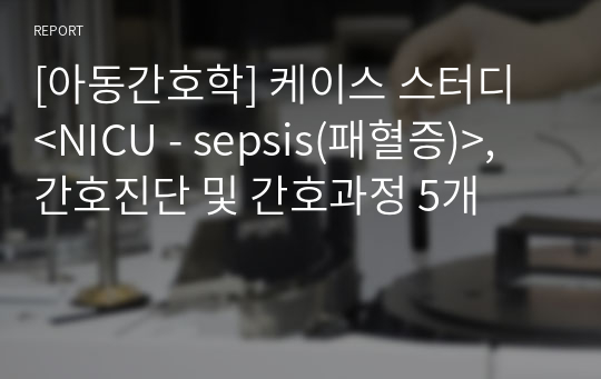 [아동간호학] 케이스 스터디 &lt;NICU - sepsis(패혈증)&gt;, 간호진단 및 간호과정 5개