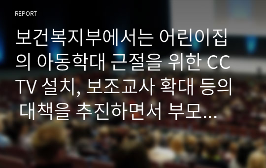 보건복지부에서는 어린이집의 아동학대 근절을 위한 CCTV 설치, 보조교사 확대 등의 대책을 추진하면서 부모가 안심하고 자녀를 맡길 수  있는 근본적인 보육환경 개선을 위해 부모에게 활짝 열려 있는 &quot; 열린어린이집 &quot; 추진한다고 밝혔다. &quot;열린  어린이집은 안심 보육 대책의 하나로 추진하는 학부모 참여형 어린이집으로 개방형 보육실, 보육활동 부모 참여, 운영