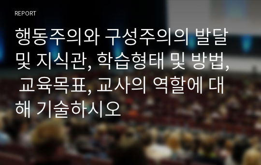 행동주의와 구성주의의 발달 및 지식관, 학습형태 및 방법, 교육목표, 교사의 역할에 대해 기술하시오