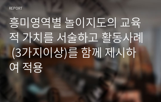 흥미영역별 놀이지도의 교육적 가치를 서술하고 활동사례 (3가지이상)를 함께 제시하여 적용