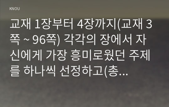 교재 1장부터 4장까지(교재 3쪽 ~ 96쪽) 각각의 장에서 자신에게 가장 흥미로웠던 주제를 하나씩 선정하고(총 4개의 주제), 각각의 주제에 관한 핵심내용을 요약 정리하시오.