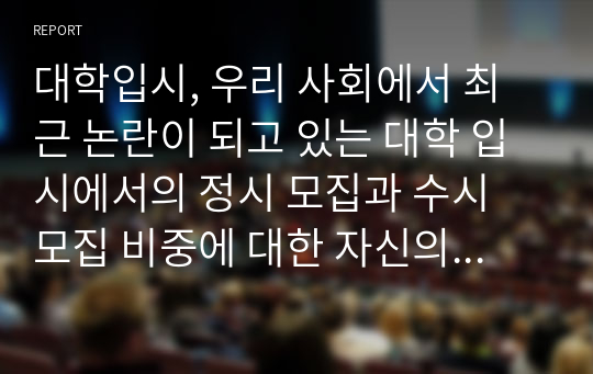 대학입시, 우리 사회에서 최근 논란이 되고 있는 대학 입시에서의 정시 모집과 수시 모집 비중에 대한 자신의 생각을 정리해 보시오. 그리고 그렇게 생각하는 근거에 대해 서술하시오