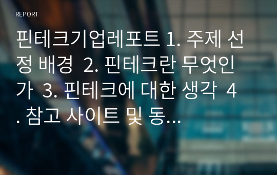 핀테크기업레포트 1. 주제 선정 배경  2. 핀테크란 무엇인가  3. 핀테크에 대한 생각  4. 참고 사이트 및 동영상 출처