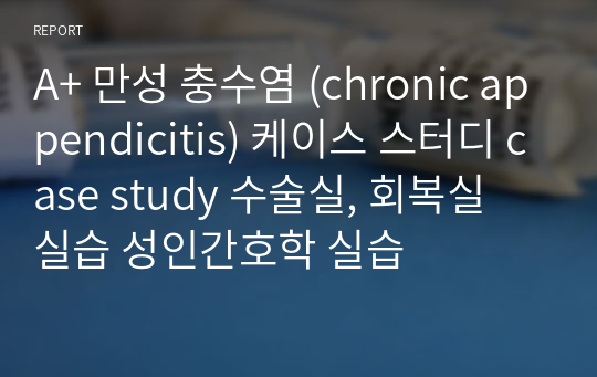 A+ 만성 충수염 (chronic appendicitis) 케이스 스터디 case study 수술실, 회복실 실습 성인간호학 실습