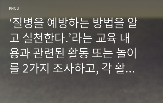 ‘질병을 예방하는 방법을 알고 실천한다.’라는 교육 내용과 관련된 활동 또는 놀이를 2가지 조사하고, 각 활동놀이가 유아건강교육 활동으로 적합한지를 분석하시오.