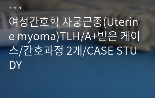 여성간호학 자궁근종(Uterine myoma)TLH/A+받은 케이스/간호과정 2개/CASE STUDY