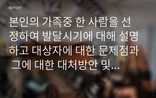 본인의 가족중 한 사람을 선정하여 발달시기에 대해 설명하고 대상자에 대한 문제점과 그에 대한 대처방안 및 긍정적 결과에 대해 설명하시오