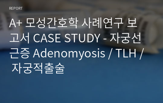 A+ 모성간호학 사례연구 보고서 CASE STUDY - 자궁선근증 Adenomyosis / TLH / 자궁적출술