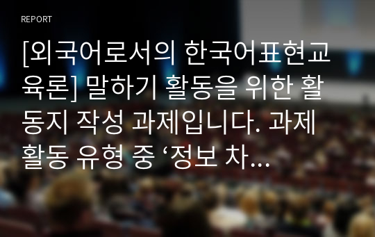 [외국어로서의 한국어표현교육론] 말하기 활동을 위한 활동지 작성 과제입니다. 과제 활동 유형 중 ‘정보 차이 활동’, ‘추론 차이 활동’, ‘의견 차이 활동’을 하기 위한 말하기 활동지를 작성하십시오. 각 활동마다 초급과 중급의 활동지를 작성해야 합니다. 총 6개의 말하기 활동지를 작성하십시오.