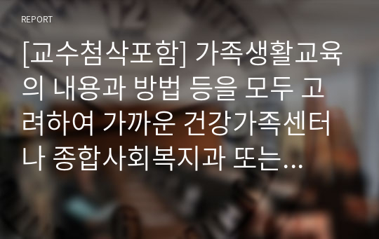 [교수첨삭포함] 가족생활교육의 내용과 방법 등을 모두 고려하여 가까운 건강가족센터나 종합사회복지과 또는 종교기관, 민관기간에서 강의를 수강합니다. 그리고, 교육내용과 교육목표, 교육과정, 교육 방법, 교육내용의 바탕이 되는 가치관, 철학, 이론, 강의 방법과 적용된 기법들, 교육자의 태도와 특징, 학습자들의 반응과 특징.... (이하 생략)