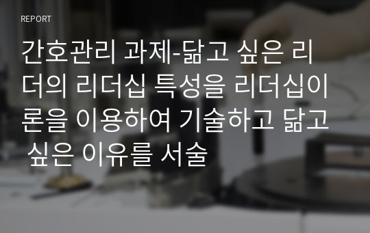 간호관리 과제-닮고 싶은 리더의 리더십 특성을 리더십이론을 이용하여 기술하고 닮고 싶은 이유를 서술