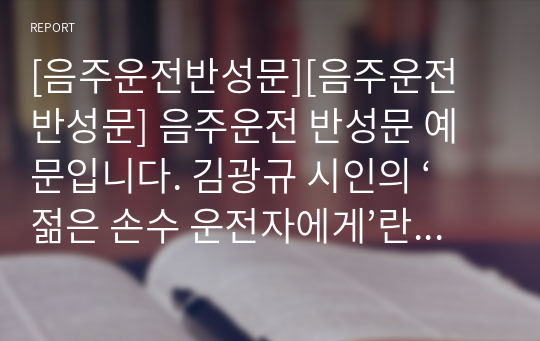 [음주운전반성문][음주운전 반성문] 음주운전 반성문 예문입니다. 김광규 시인의 ‘젊은 손수 운전자에게’란 시를 인용하여 쓴 반성문으로 가슴 뭉클한 감동을 줄 것입니다. 덕분에 실제로 선처를 받은 작품입니다. 따라서 반성문 작성에 본 작품을 참고하시면 정말 많은 도움이 될 것입니다.