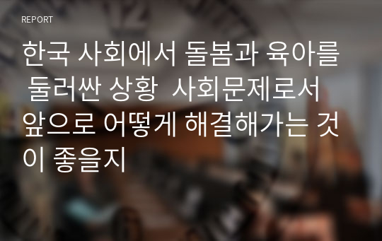 한국 사회에서 돌봄과 육아를 둘러싼 상황  사회문제로서 앞으로 어떻게 해결해가는 것이 좋을지