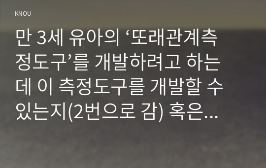 만 3세 유아의 ‘또래관계측정도구’를 개발하려고 하는데 이 측정도구를 개발할 수 있는지(2번으로 감) 혹은 개발할 수 없는지(3번으로 감)를 결정하고, 그렇게 결정한 이유를 구체적으로 설명하시오.