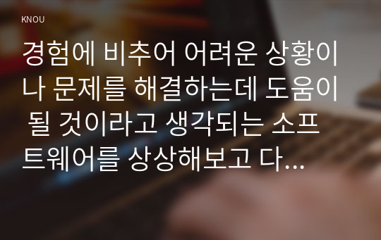 경험에 비추어 어려운 상황이나 문제를 해결하는데 도움이 될 것이라고 생각되는 소프트웨어를 상상해보고 다음의 관점에 따라 1000자 이내로 기술하시오