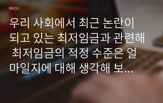 우리 사회에서 최근 논란이 되고 있는 최저임금과 관련해 최저임금의 적정 수준은 얼마일지에 대해 생각해 보시오. 그리고 그렇게 생각하는 근거에 대해 서술하시오.