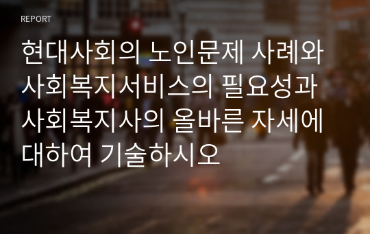 현대사회의 노인문제 사례와 사회복지서비스의 필요성과 사회복지사의 올바른 자세에 대하여 기술하시오