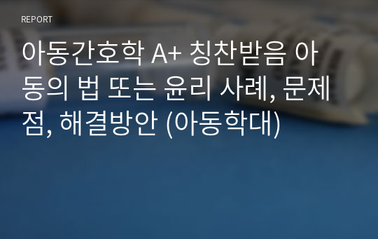 아동간호학 A+ 칭찬받음 아동의 법 또는 윤리 사례, 문제점, 해결방안 (아동학대)