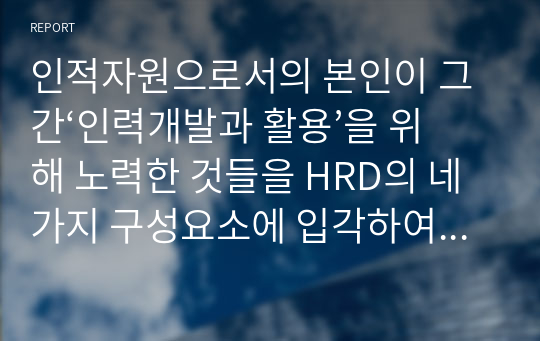 인적자원으로서의 본인이 그 간‘인력개발과 활용’을 위해 노력한 것들을 HRD의 네 가지 구성요소에 입각하여 6하원칙에 맞게 서술