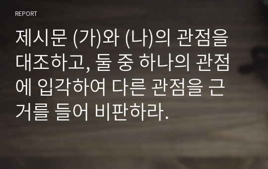 제시문 (가)와 (나)의 관점을 대조하고, 둘 중 하나의 관점에 입각하여 다른 관점을 근거를 들어 비판하라.