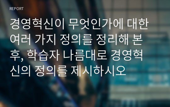 경영혁신이 무엇인가에 대한 여러 가지 정의를 정리해 본 후, 학습자 나름대로 경영혁신의 정의를 제시하시오