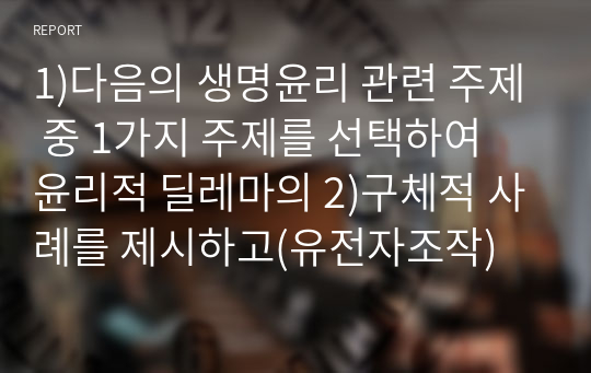 1)다음의 생명윤리 관련 주제 중 1가지 주제를 선택하여 윤리적 딜레마의 2)구체적 사례를 제시하고(유전자조작)